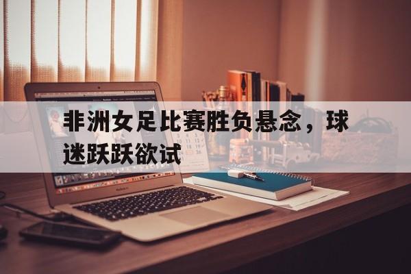 非洲女足比赛胜负悬念，球迷跃跃欲试的简单介绍