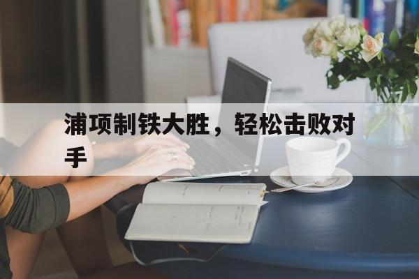 关于浦项制铁大胜，轻松击败对手的信息