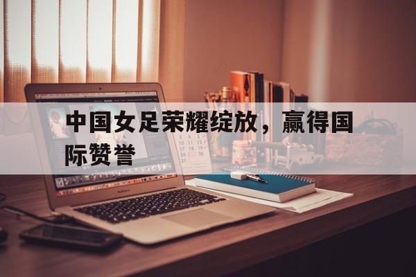中国女足荣耀绽放，赢得国际赞誉的简单介绍