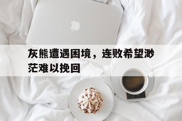 关于灰熊遭遇困境，连败希望渺茫难以挽回的信息