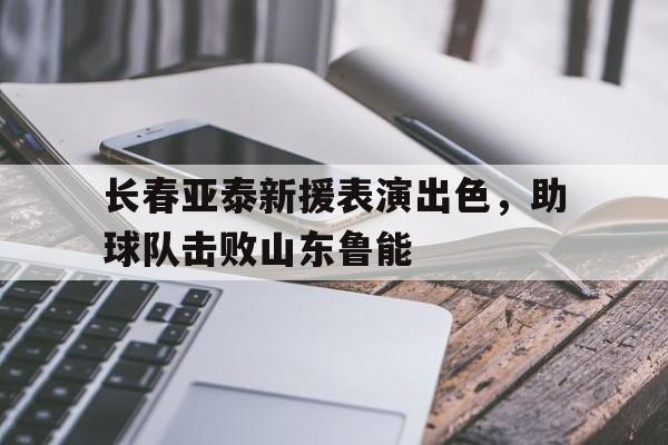 长春亚泰新援表演出色，助球队击败山东鲁能的简单介绍