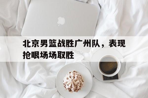 北京男篮战胜广州队，表现抢眼场场取胜的简单介绍