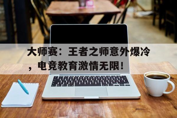 大师赛：王者之师意外爆冷，电竞教育激情无限！电竞教父传奇将至