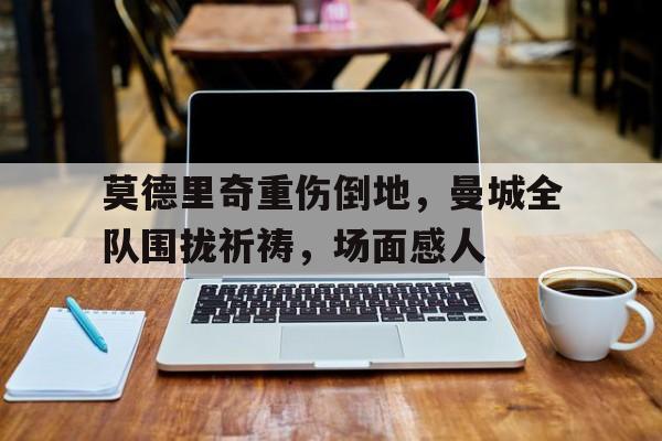 莫德里奇重伤倒地，曼城全队围拢祈祷，场面感人