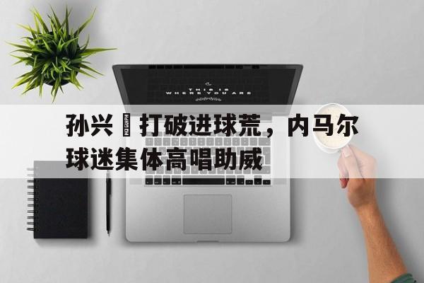 孙兴慜打破进球荒，内马尔球迷集体高唱助威