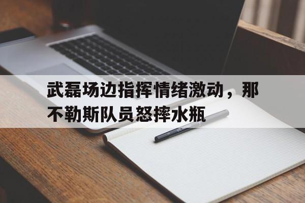武磊场边指挥情绪激动，那不勒斯队员怒摔水瓶武磊在世界什么水平