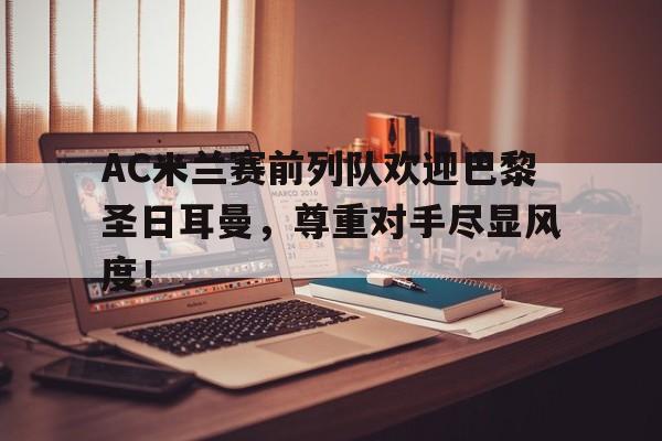 AC米兰赛前列队欢迎巴黎圣日耳曼，尊重对手尽显风度！