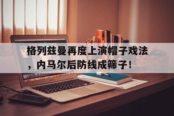 格列兹曼再度上演帽子戏法，内马尔后防线成筛子！帽子戏法暗示男女关系